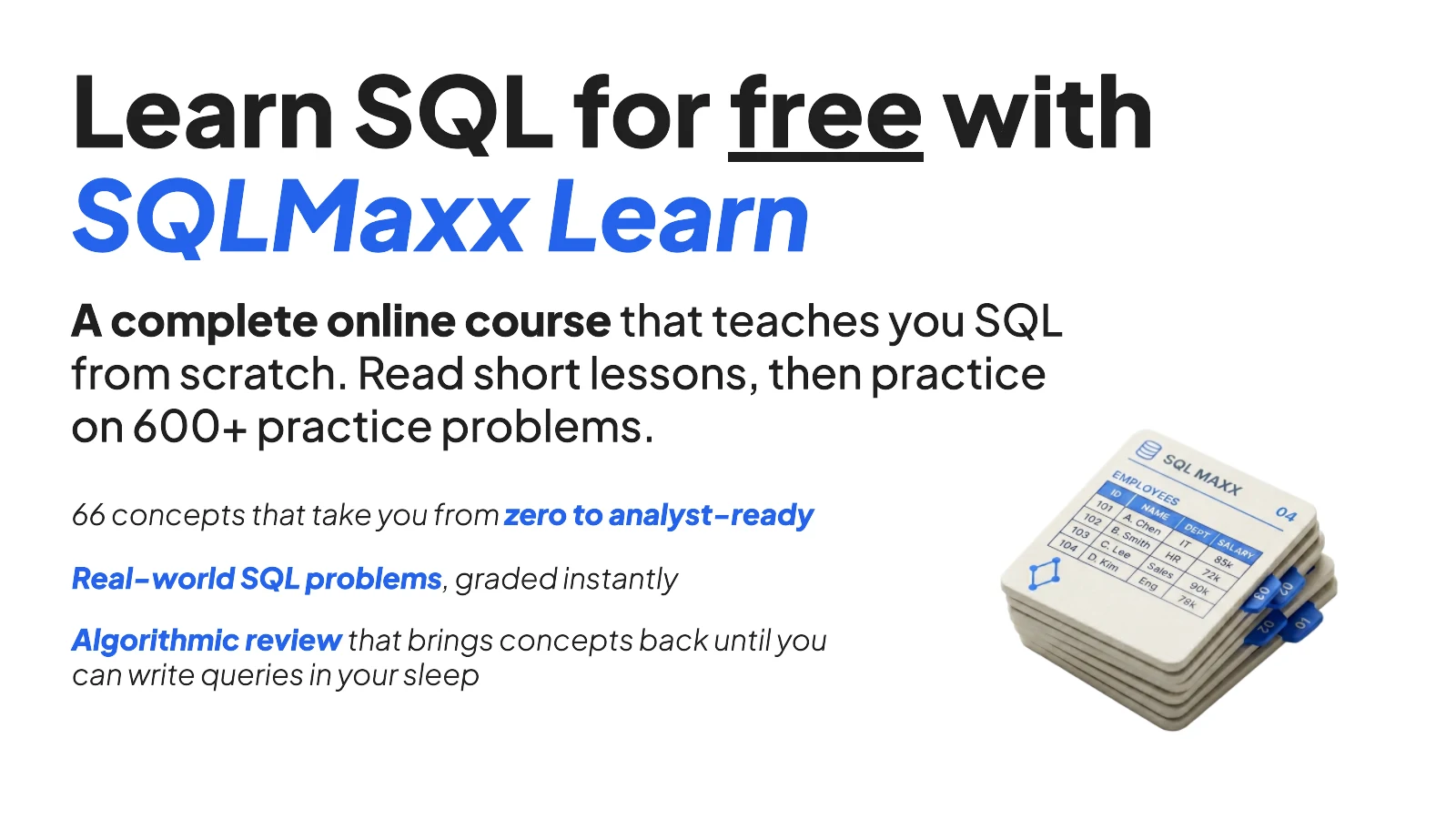 Learn SQL for free with SQLMaxx Learn. A complete online course that teaches you SQL from scratch: 66 concepts from zero to analyst-ready, 600+ real problems graded instantly, and algorithmic review that brings concepts back until you can write queries in your sleep.